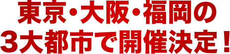 東京・大阪・福岡の 3大都市で開催決定!