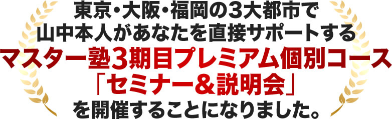 東京・大阪・福岡の3大都市で 山中本人があなたを直接サポートするマスター塾2期目プレミアム個別コース「セミナー&説明会」を開催することになりました。